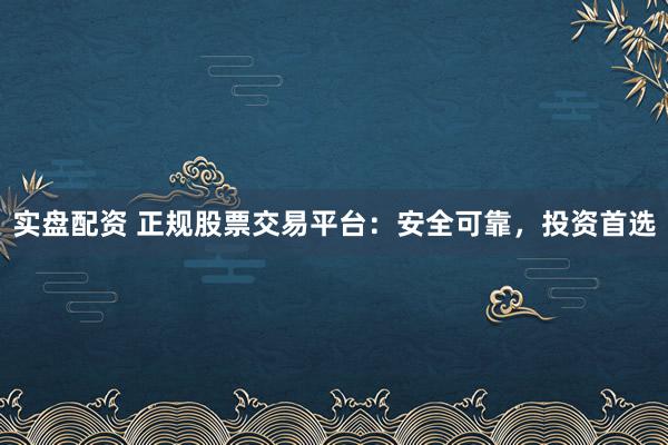 实盘配资 正规股票交易平台：安全可靠，投资首选