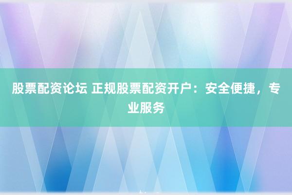 股票配资论坛 正规股票配资开户：安全便捷，专业服务
