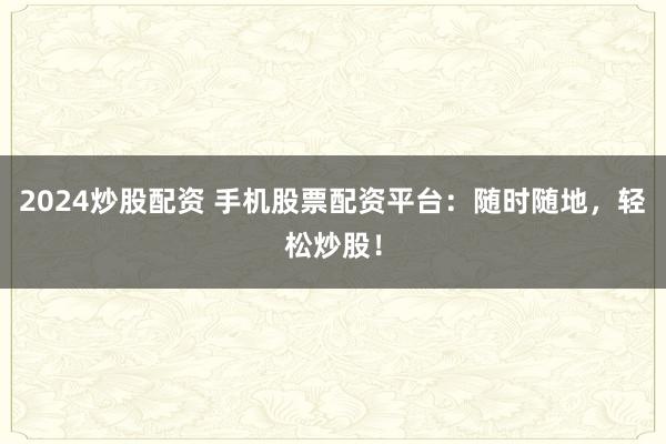 2024炒股配资 手机股票配资平台：随时随地，轻松炒股！