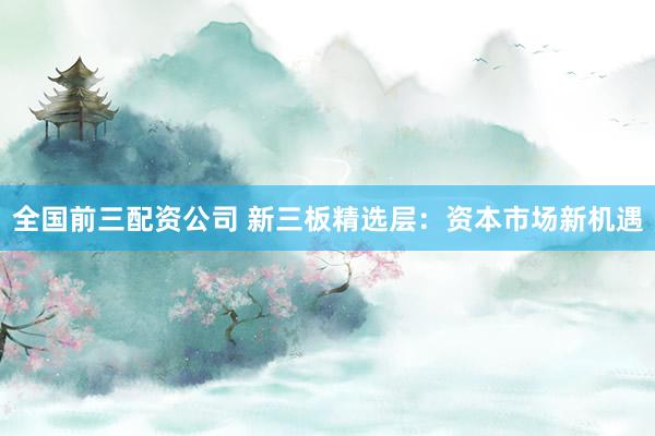 全国前三配资公司 新三板精选层：资本市场新机遇