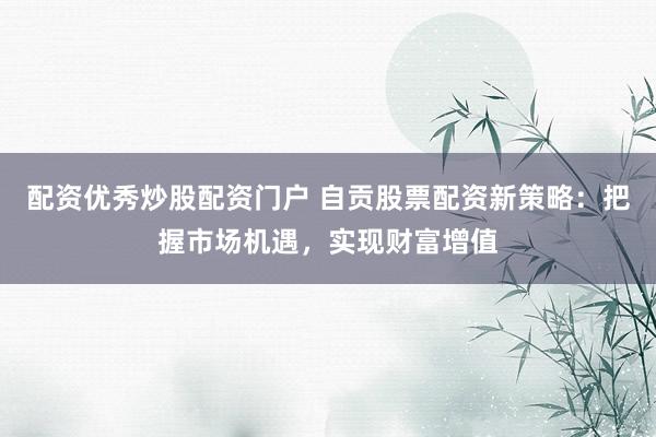 配资优秀炒股配资门户 自贡股票配资新策略：把握市场机遇，实现财富增值