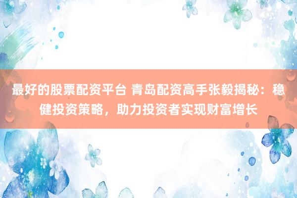 最好的股票配资平台 青岛配资高手张毅揭秘：稳健投资策略，助力投资者实现财富增长