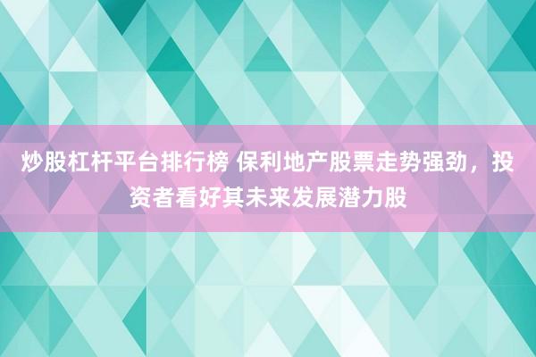 炒股杠杆平台排行榜 保利地产股票走势强劲，投资者看好其未来发展潜力股