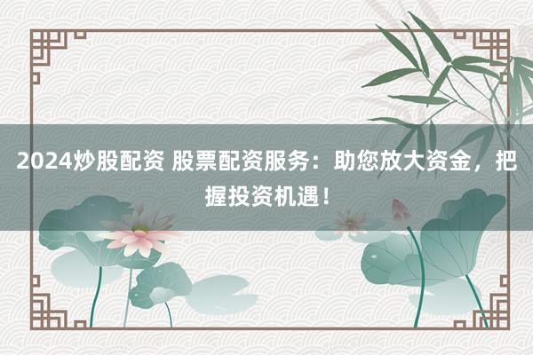 2024炒股配资 股票配资服务：助您放大资金，把握投资机遇！