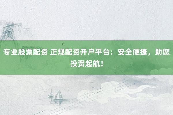 专业股票配资 正规配资开户平台：安全便捷，助您投资起航！