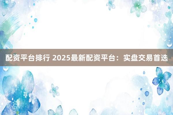 配资平台排行 2025最新配资平台：实盘交易首选