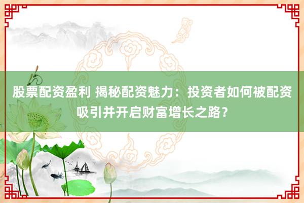 股票配资盈利 揭秘配资魅力：投资者如何被配资吸引并开启财富增长之路？