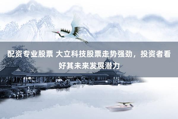 配资专业股票 大立科技股票走势强劲，投资者看好其未来发展潜力