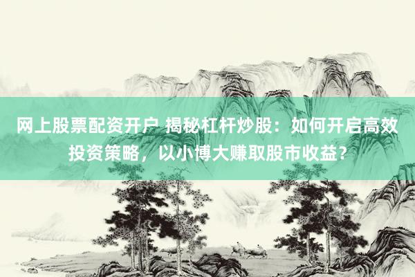 网上股票配资开户 揭秘杠杆炒股：如何开启高效投资策略，以小博大赚取股市收益？
