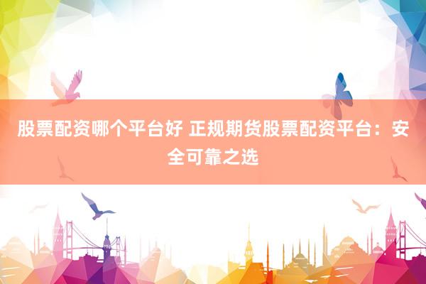 股票配资哪个平台好 正规期货股票配资平台：安全可靠之选