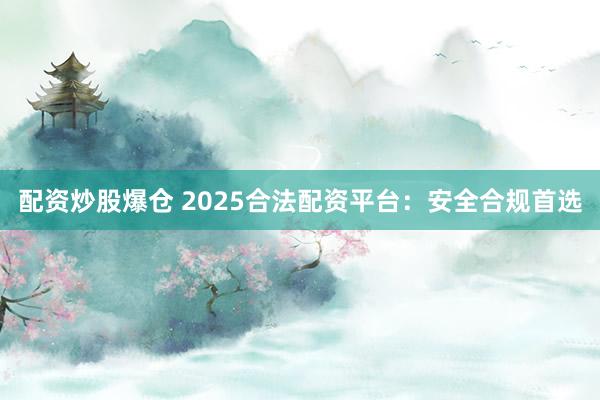 配资炒股爆仓 2025合法配资平台：安全合规首选