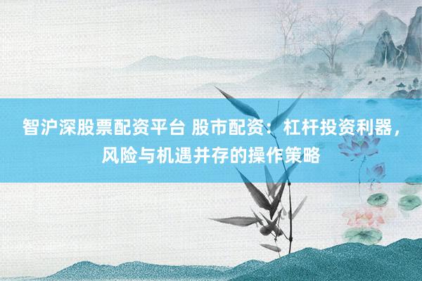 智沪深股票配资平台 股市配资：杠杆投资利器，风险与机遇并存的操作策略
