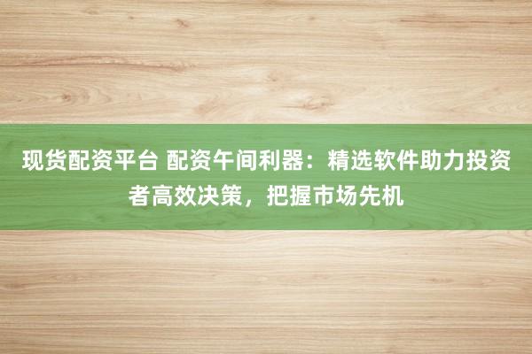 现货配资平台 配资午间利器：精选软件助力投资者高效决策，把握市场先机