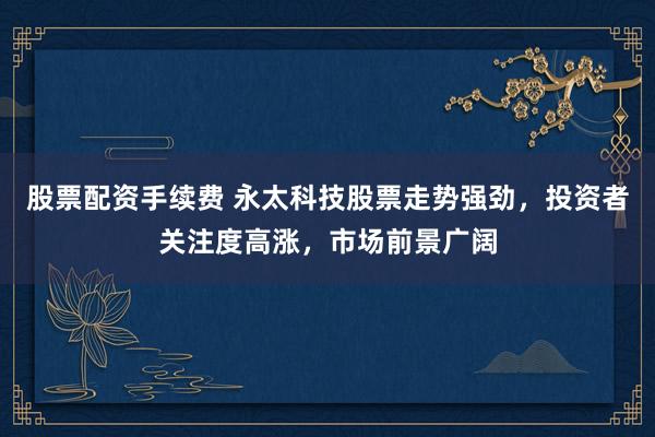 股票配资手续费 永太科技股票走势强劲，投资者关注度高涨，市场前景广阔