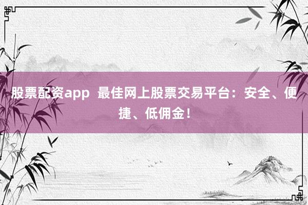 股票配资app  最佳网上股票交易平台：安全、便捷、低佣金！