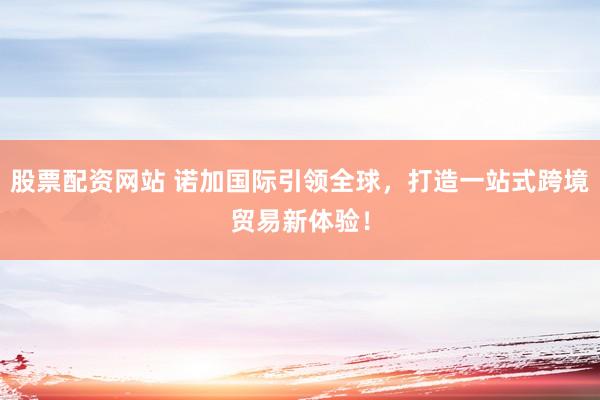 股票配资网站 诺加国际引领全球，打造一站式跨境贸易新体验！