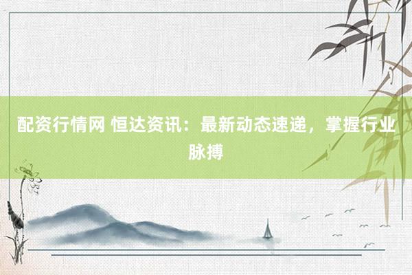 配资行情网 恒达资讯：最新动态速递，掌握行业脉搏