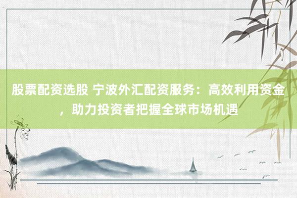 股票配资选股 宁波外汇配资服务：高效利用资金，助力投资者把握全球市场机遇